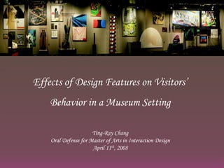 Effects of Design Features on Visitors’ Behavior in a Museum Setting Ting-Ray Chang Oral Defense for Master of Arts in Interaction Design April 11 th , 2008 