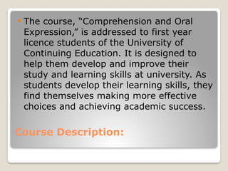Course Description:
 The course, “Comprehension and Oral
Expression,” is addressed to first year
licence students of the University of
Continuing Education. It is designed to
help them develop and improve their
study and learning skills at university. As
students develop their learning skills, they
find themselves making more effective
choices and achieving academic success.
 