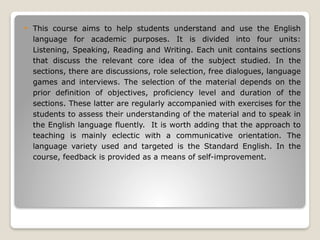  This course aims to help students understand and use the English
language for academic purposes. It is divided into four units:
Listening, Speaking, Reading and Writing. Each unit contains sections
that discuss the relevant core idea of the subject studied. In the
sections, there are discussions, role selection, free dialogues, language
games and interviews. The selection of the material depends on the
prior definition of objectives, proficiency level and duration of the
sections. These latter are regularly accompanied with exercises for the
students to assess their understanding of the material and to speak in
the English language fluently. It is worth adding that the approach to
teaching is mainly eclectic with a communicative orientation. The
language variety used and targeted is the Standard English. In the
course, feedback is provided as a means of self-improvement.
 