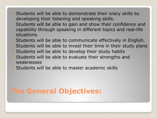 The General Objectives:
 Students will be able to demonstrate their oracy skills by
developing their listening and speaking skills.
 Students will be able to gain and show their confidence and
capability through speaking in different topics and real-life
situations.
 Students will be able to communicate effectively in English.
 Students will be able to invest their time in their study plans
 Students will be able to develop their study habits
 Students will be able to evaluate their strengths and
weaknesses
 Students will be able to master academic skills
 