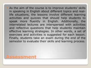 Assessment
 As the aim of the course is to improve students’ skills
in speaking in English about different topics and real-
life situations, the lessons involve different learning
activities and quizzes that should help students to
speak more fluently in English. Additionally, the
interrelated lectures are interspersed with activities
and reflective questions that help students maintain
effective learning strategies. In other words, a set of
exercises and activities is suggested for each lesson.
Finally, students take an exam during the end of the
semester to evaluate their skills and learning process.
 