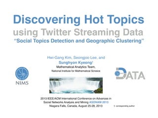 Discovering Hot Topics
using Twitter Streaming Data
“Social Topics Detection and Geographic Clustering”
Hwi-Gang Kim, Seongjoo Lee, and  
Sunghyon Kyeong†
Mathematical Analytics Team,  
National Institute for Mathematical Scneice 
2013 IEEE/ACM International Conference on Advances in
Social Networks Analysis and Mining ASONAM 2013
Niagara Falls, Canada, August 25-28, 2013 †: corresponding author
 