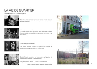 7
LA VIE DE QUARTIER
TÉMOIGNAGES DES HABITANTS
«Mon rêve c’est de rester ici, trouver un bon travail, éduquer
bien mes enfants.»
«Je l’aime comme tout un chacun peut aimer son quartier.
C’est pas tout le monde qui aime trop de bruit comme ça, trop
de va-et-vient.»
«Ça ne peut que s’améliorer.»
«Les voisins étaient surpris que c’était une couple de
néerlandophones qui achetait une maison ici.»
«C’est difficile de rencontrer les voisins parce qu’il y a trop de
commerces de voitures, d’intermédiaires.»
«Les gens qui sont dehors [...] on ne le connaît pas.»
Extrait du Journal Heyvaert, Le quartier Heyvaert: Une île
 