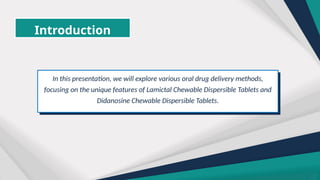 Introduction
In this presentation, we will explore various oral drug delivery methods,
focusing on the unique features of Lamictal Chewable Dispersible Tablets and
Didanosine Chewable Dispersible Tablets.
 
