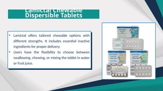 Lamictal Chewable
Dispersible Tablets
• Lamictal offers tailored chewable options with
different strengths. It includes essential inactive
ingredients for proper delivery.
• Users have the flexibility to choose between
swallowing, chewing, or mixing the tablet in water
or fruit juice.
 