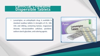 Lamictal Chewable
Dispersible Tablets
• Lamotrigine, an antiepileptic drug, is available in
standard swallow tablets in strengths of 25, 100,
150, and 200mg, containing lactose, magnesium
stearate, microcrystalline cellulose, povidone,
sodium starch glycolate, and coloring agents.
 