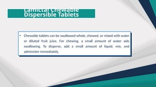 Lamictal Chewable
Dispersible Tablets
• Chewable tablets can be swallowed whole, chewed, or mixed with water
or diluted fruit juice. For chewing, a small amount of water aids
swallowing. To disperse, add a small amount of liquid, mix, and
administer immediately.
 