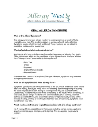 Page | 1
ORAL ALLERGY SYNDROME
What is Oral Allergy Syndrome?
Oral allergy syndrome is an allergic reaction to certain proteins in a variety of fruits,
vegetables, and nuts. This syndrome occurs in some people with pollen allergies.
Symptoms usually affect the mouth and throat. These reactions are not related to
pesticides, metals or other substances.
Who is affected and what pollens are involved?
Most people who have oral allergy syndrome also have seasonal allergies (hay fever).
Older children and adults are the most likely to have this syndrome. You have a higher
risk of this syndrome if you are allergic to the pollens of:
- Birch Tree
- Grass
- Ragweed
- English Plantain (weed)
- Mugwort (sage)
These reactions can occur at any time of the year. However, symptoms may be worse
during the pollen season.
What are the symptoms and when do they occur?
Symptoms typically include itching and burning of the lips, mouth and throat. Some people
also have watery, itchy eyes, runny nose, and sneezing. Sometimes peeling or touching
the foods may result in a rash, itching or swelling where the juice touches the skin.
Occasionally, reactions may lead to hives and swelling of the mouth, throat and airway. In
rare cases, severe allergic reactions have been reported such as vomiting, diarrhea,
asthma, generalized hives, and anaphylactic shock. Symptoms usually develop within
minutes of eating, drinking or touching the fresh/raw food. Occasionally, symptoms occur
more than an hour later.
Are all reactions to fruits and vegetables associated with oral allergy syndrome?
No. A variety of fruits, vegetables and their juices (including orange, tomato, apple and
grape) sometimes cause skin rashes and diarrhea. This is especially true in young
children.
 