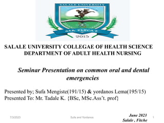 SALALE UNIVERSITY COLLEGAE OF HEALTH SCIENCE
DEPARTMENT OF ADULT HEALTH NURSING
Seminar Presentation on common oral and dental
emergencies
Presented by; Sufa Mengiste(191/15) & yordanos Lema(195/15)
Presented To: Mr. Tadale K. {BSc, MSc.Ass’t. prof}
June 2023
Salale , Fitche
7/3/2023 Sufa and Yordanos 1
 