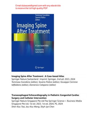 Imaging Spine After Treatment : A Case-based Atlas
Springer Nature Switzerland : Imprint: Springer, 2nd ed. 2023, 2024
Tommaso Scarabino (editor), Saverio Pollice (editor), Giuseppe Carmine
Iaffaldano (editor), Domenico Catapano (editor)
Transesophageal Echocardiography in Pediatric Congenital Cardiac
Surgery and Catheter Intervention
Springer Nature Singapore Pte Ltd Fka Springer Science + Business Media
Singapore Pte Ltd, 1st ed. 2023, 1st ed. 2024, PS, 2024
Shen-Kou Tsai, Jou-Kou Wang, Shyh-Jye Chen
 