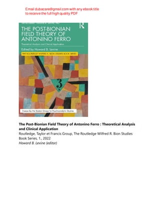 The Post-Bionian Field Theory of Antonino Ferro : Theoretical Analysis
and Clinical Application
Routledge, Taylor et Francis Group, The Routledge Wilfred R. Bion Studies
Book Series, 1., 2022
Howard B. Levine (editor)
 