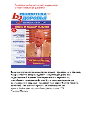 Соль и сахар жизни: когда слишком сладко - здоровье не в порядке.
Как развивается сахарный диабет ; исцеляющая диета для
поджелудочной железы. Легко приготовить, вкусно есть ;
спокойствие, только спокойствие! Аутогенная тренировка для
восстановления здоровья ; лавровый лист вернет былую легкость
движений. Как очистить суставы от отложения солей
Крылов, Библиотека здоровья Геннадия Малахова, 2007
Геннадий Малахов
 