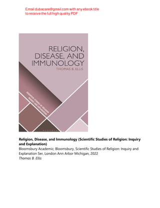 Religion, Disease, and Immunology (Scientific Studies of Religion: Inquiry
and Explanation)
Bloomsbury Academic; Bloomsbury, Scientific Studies of Religion: Inquiry and
Explanation Ser, London Ann Arbor Michigan, 2022
Thomas B. Ellis
 