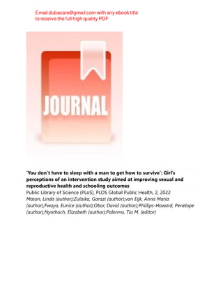 ‘You don’t have to sleep with a man to get how to survive’: Girl’s
perceptions of an intervention study aimed at improving sexual and
reproductive health and schooling outcomes
Public Library of Science (PLoS), PLOS Global Public Health, 2, 2022
Mason, Linda (author);Zulaika, Garazi (author);van Eijk, Anna Maria
(author);Fwaya, Eunice (author);Obor, David (author);Phillips-Howard, Penelope
(author);Nyothach, Elizabeth (author);Palermo, Tia M. (editor)
 