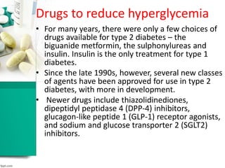 Drugs to reduce hyperglycemia
• For many years, there were only a few choices of
drugs available for type 2 diabetes – the
biguanide metformin, the sulphonylureas and
insulin. Insulin is the only treatment for type 1
diabetes.
• Since the late 1990s, however, several new classes
of agents have been approved for use in type 2
diabetes, with more in development.
• Newer drugs include thiazolidinediones,
dipeptidyl peptidase 4 (DPP-4) inhibitors,
glucagon-like peptide 1 (GLP-1) receptor agonists,
and sodium and glucose transporter 2 (SGLT2)
inhibitors.
 