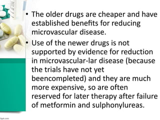 • The older drugs are cheaper and have
established beneﬁts for reducing
microvascular disease.
• Use of the newer drugs is not
supported by evidence for reduction
in microvascular-lar disease (because
the trials have not yet
beencompleted) and they are much
more expensive, so are often
reserved for later therapy after failure
of metformin and sulphonylureas.
 