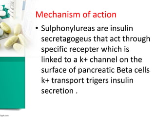 Mechanism of action
• Sulphonylureas are insulin
secretagogeus that act through
specific recepter which is
linked to a k+ channel on the
surface of pancreatic Beta cells
k+ transport trigers insulin
secretion .
 