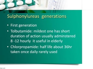 Sulphonylureas generations
• First generation
• Tolbutamide: mildest one has short
duration of action usually adminstered
8 -12 hourly it useful in elderly
• Chlorpropamide: half life about 36hr
taken once daily rarely used
 