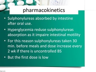 pharmacokinetics
• Sulphonylureas absorbed by intestine
after oral use.
• Hyperglycemia reduse sulphonylureas
absorption as it impaire intestinal motility
• For this reason sulphonylureas taken 30
min. before meals and dose increase every
2 wk if there is uncontrolled BS
• But the first dose is low
 