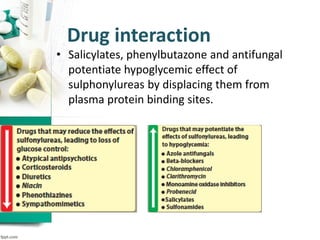Drug interaction
• Salicylates, phenylbutazone and antifungal
potentiate hypoglycemic effect of
sulphonylureas by displacing them from
plasma protein binding sites.
 