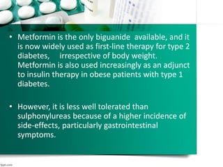 • Metformin is the only biguanide available, and it
is now widely used as first-line therapy for type 2
diabetes, irrespective of body weight.
Metformin is also used increasingly as an adjunct
to insulin therapy in obese patients with type 1
diabetes.
• However, it is less well tolerated than
sulphonylureas because of a higher incidence of
side-effects, particularly gastrointestinal
symptoms.
 