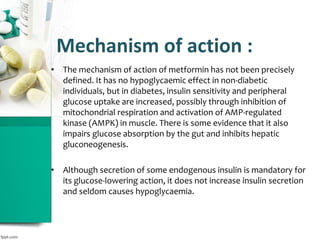 Mechanism of action :
• The mechanism of action of metformin has not been precisely
defined. It has no hypoglycaemic effect in non-diabetic
individuals, but in diabetes, insulin sensitivity and peripheral
glucose uptake are increased, possibly through inhibition of
mitochondrial respiration and activation of AMP-regulated
kinase (AMPK) in muscle. There is some evidence that it also
impairs glucose absorption by the gut and inhibits hepatic
gluconeogenesis.
• Although secretion of some endogenous insulin is mandatory for
its glucose-lowering action, it does not increase insulin secretion
and seldom causes hypoglycaemia.
 