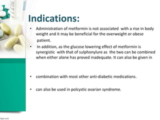 Indications:
• Administration of metformin is not associated with a rise in body
weight and it may be beneficial for the overweight or obese
patient.
• In addition, as the glucose lowering effect of metformin is
synergistic with that of sulphonylure as the two can be combined
when either alone has proved inadequate. It can also be given in
• combination with most other anti-diabetic medications.
• can also be used in polcystic ovarian syndrome.
 