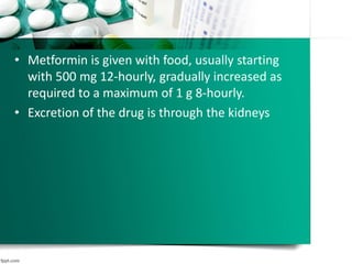 • Metformin is given with food, usually starting
with 500 mg 12-hourly, gradually increased as
required to a maximum of 1 g 8-hourly.
• Excretion of the drug is through the kidneys
 