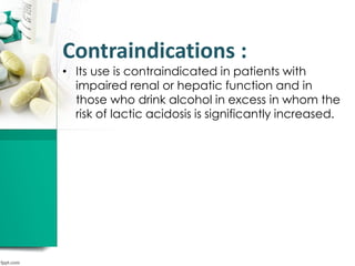 Contraindications :
• Its use is contraindicated in patients with
impaired renal or hepatic function and in
those who drink alcohol in excess in whom the
risk of lactic acidosis is significantly increased.
 