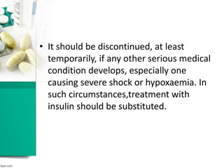 • It should be discontinued, at least
temporarily, if any other serious medical
condition develops, especially one
causing severe shock or hypoxaemia. In
such circumstances,treatment with
insulin should be substituted.
 