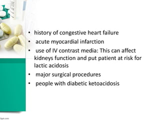• history of congestive heart failure
• acute myocardial infarction
• use of IV contrast media: This can affect
kidneys function and put patient at risk for
lactic acidosis
• major surgical procedures
• people with diabetic ketoacidosis
 