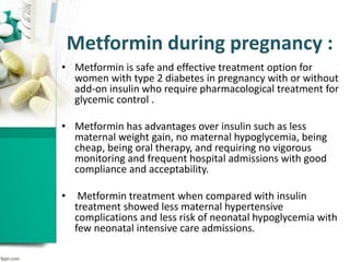 Metformin during pregnancy :
• Metformin is safe and effective treatment option for
women with type 2 diabetes in pregnancy with or without
add-on insulin who require pharmacological treatment for
glycemic control .
• Metformin has advantages over insulin such as less
maternal weight gain, no maternal hypoglycemia, being
cheap, being oral therapy, and requiring no vigorous
monitoring and frequent hospital admissions with good
compliance and acceptability.
• Metformin treatment when compared with insulin
treatment showed less maternal hypertensive
complications and less risk of neonatal hypoglycemia with
few neonatal intensive care admissions.
 
