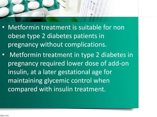 • Metformin treatment is suitable for non
obese type 2 diabetes patients in
pregnancy without complications.
• Metformin treatment in type 2 diabetes in
pregnancy required lower dose of add-on
insulin, at a later gestational age for
maintaining glycemic control when
compared with insulin treatment.
 