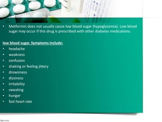 • Metformin does not usually cause low blood sugar (hypoglycemia). Low blood
sugar may occur if this drug is prescribed with other diabetes medications.
low blood sugar. Symptoms include:
• headache
• weakness
• confusion
• shaking or feeling jittery
• drowsiness
• dizziness
• irritability
• sweating
• hunger
• fast heart rate
 