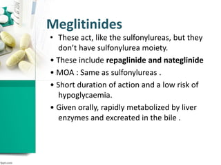 Meglitinides
• These act, like the sulfonylureas, but they
don’t have sulfonylurea moiety.
• These include repaglinide and nateglinide
• MOA : Same as sulfonylureas .
• Short duration of action and a low risk of
hypoglycaemia.
• Given orally, rapidly metabolized by liver
enzymes and excreated in the bile .
 
