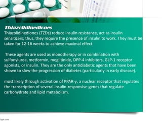 Thiazolidinediones
Thiazolidinediones (TZDs) reduce insulin resistance, act as insulin
sensitizers; thus, they require the presence of insulin to work. They must be
taken for 12-16 weeks to achieve maximal effect.
These agents are used as monotherapy or in combination with
sulfonylurea, metformin, meglitinide, DPP-4 inhibitors, GLP-1 receptor
agonists, or insulin. They are the only antidiabetic agents that have been
shown to slow the progression of diabetes (particularly in early disease).
most likely through activation of PPAR-γ, a nuclear receptor that regulates
the transcription of several insulin-responsive genes that regulate
carbohydrate and lipid metabolism.
 