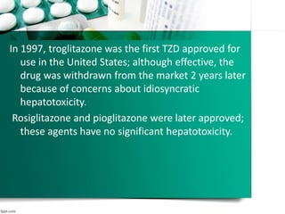 In 1997, troglitazone was the first TZD approved for
use in the United States; although effective, the
drug was withdrawn from the market 2 years later
because of concerns about idiosyncratic
hepatotoxicity.
Rosiglitazone and pioglitazone were later approved;
these agents have no significant hepatotoxicity.
 