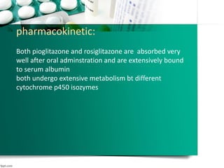pharmacokinetic:
Both pioglitazone and rosiglitazone are absorbed very
well after oral adminstration and are extensively bound
to serum albumin
both undergo extensive metabolism bt different
cytochrome p450 isozymes
 