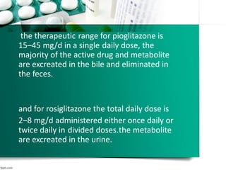 the therapeutic range for pioglitazone is
15–45 mg/d in a single daily dose, the
majority of the active drug and metabolite
are excreated in the bile and eliminated in
the feces.
and for rosiglitazone the total daily dose is
2–8 mg/d administered either once daily or
twice daily in divided doses.the metabolite
are excreated in the urine.
 