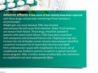Adverse effects: A few cases of liver toxicity have been reported
with these drugs, and periodic monitoring of liver function is
recommended.
Weight gain can occur because TZDs may increase
subcutaneous fat and cause fluid retention. [Note: Fluid retention
can worsen heart failure. These drugs should be avoided in
patients with severe heart failure.] TZDs have been associated
with osteopenia and increased fracture risk. Pioglitazone may also
increase the risk of bladder cancer. Several meta-analyses identified
a potential increased risk of myocardial infarction and death
from cardiovascular causes with rosiglitazone. As a result, use of
rosiglitazone was limited to patients enrolled in a special restricted
access program. After a further review of safety data, the restrictions
on rosiglitazone use were subsequently lifted.
 