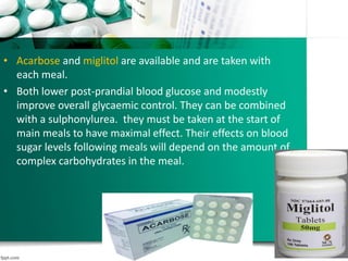 • Acarbose and miglitol are available and are taken with
each meal.
• Both lower post-prandial blood glucose and modestly
improve overall glycaemic control. They can be combined
with a sulphonylurea. they must be taken at the start of
main meals to have maximal effect. Their effects on blood
sugar levels following meals will depend on the amount of
complex carbohydrates in the meal.
 