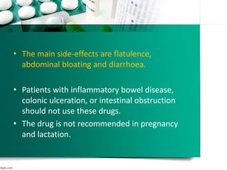 • The main side-effects are flatulence,
abdominal bloating and diarrhoea.
• Patients with inflammatory bowel disease,
colonic ulceration, or intestinal obstruction
should not use these drugs.
• The drug is not recommended in pregnancy
and lactation.
 
