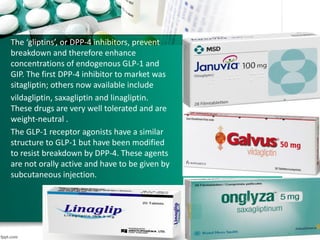 The ‘gliptins’, or DPP-4 inhibitors, prevent
breakdown and therefore enhance
concentrations of endogenous GLP-1 and
GIP. The first DPP-4 inhibitor to market was
sitagliptin; others now available include
vildagliptin, saxagliptin and linagliptin.
These drugs are very well tolerated and are
weight-neutral .
The GLP-1 receptor agonists have a similar
structure to GLP-1 but have been modified
to resist breakdown by DPP-4. These agents
are not orally active and have to be given by
subcutaneous injection.
 