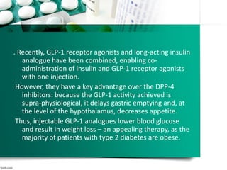 . Recently, GLP-1 receptor agonists and long-acting insulin
analogue have been combined, enabling co-
administration of insulin and GLP-1 receptor agonists
with one injection.
However, they have a key advantage over the DPP-4
inhibitors: because the GLP-1 activity achieved is
supra-physiological, it delays gastric emptying and, at
the level of the hypothalamus, decreases appetite.
Thus, injectable GLP-1 analogues lower blood glucose
and result in weight loss – an appealing therapy, as the
majority of patients with type 2 diabetes are obese.
 
