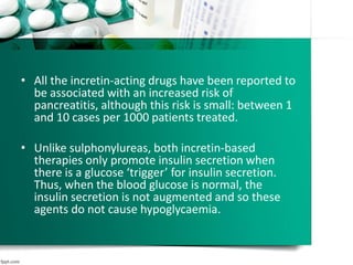 • All the incretin-acting drugs have been reported to
be associated with an increased risk of
pancreatitis, although this risk is small: between 1
and 10 cases per 1000 patients treated.
• Unlike sulphonylureas, both incretin-based
therapies only promote insulin secretion when
there is a glucose ‘trigger’ for insulin secretion.
Thus, when the blood glucose is normal, the
insulin secretion is not augmented and so these
agents do not cause hypoglycaemia.
 