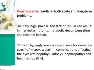 • Hyperglycemia results in both acute and long-term
problems.
• Acutely, high glucose and lack of insulin can result
in marked symptoms, metabolic decompensation
and hospital-isation.
• Chronic hyperglycemia is responsible for diabetes-
speciﬁc ‘microvascular’ complications affecting
the eyes (retinopathy), kidneys (nephropathy) and
feet (neuropathy).
 