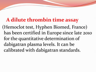 A dilute thrombin time assay
(Hemoclot test, Hyphen Biomed, France)
has been certified in Europe since late 2010
for the quantitative determination of
dabigatran plasma levels. It can be
calibrated with dabigatran standards.
 