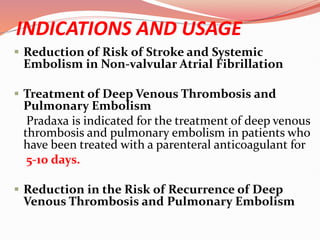 INDICATIONS AND USAGE
 Reduction of Risk of Stroke and Systemic
Embolism in Non-valvular Atrial Fibrillation
 Treatment of Deep Venous Thrombosis and
Pulmonary Embolism
Pradaxa is indicated for the treatment of deep venous
thrombosis and pulmonary embolism in patients who
have been treated with a parenteral anticoagulant for
5-10 days.
 Reduction in the Risk of Recurrence of Deep
Venous Thrombosis and Pulmonary Embolism
 