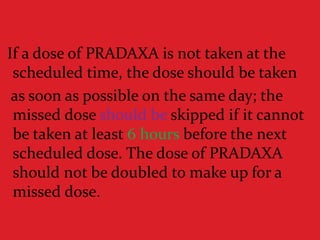 If a dose of PRADAXA is not taken at the
scheduled time, the dose should be taken
as soon as possible on the same day; the
missed dose should be skipped if it cannot
be taken at least 6 hours before the next
scheduled dose. The dose of PRADAXA
should not be doubled to make up for a
missed dose.
 