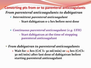 Converting pts from or to parenteral anticoagulants
From parenteral anticoagulants to dabigatran
 Intermittent parenteral anticoagulant
 Start dabigatran 0-2 hrs before next dose
 Continuous parenteral anticoagulant (e.g. UFH)
 Start dabigatran at the time of stopping
parenteral anticoagulant
 From dabigatran to parenteral anticoagulants
 Wait for 12 hrs (CrC l> 30 ml/min) or 24 hrs (CrCl<
30 ml/min) after last dose of dabigatran before
starting parenteral anticoagulant
 